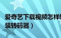 爱奇艺下载视频怎样转码（爱奇艺视频怎么安装转码器）