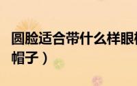 圆脸适合带什么样眼框（圆脸适合带什么样的帽子）