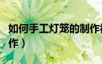 如何手工灯笼的制作视频（如何手工灯笼的制作）