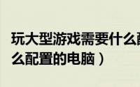玩大型游戏需要什么配置（玩大型游戏需要什么配置的电脑）