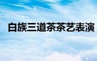 白族三道茶茶艺表演（白族三道茶是什么）
