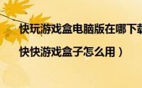 快玩游戏盒电脑版在哪下载（快快游戏怎么下载游戏|快快游戏盒子怎么用）