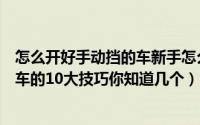 怎么开好手动挡的车新手怎么开好手动挡的车（开手动挡汽车的10大技巧你知道几个）