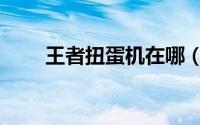 王者扭蛋机在哪（王者扭蛋机在哪）