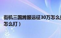 街机三国跨服远征30万怎么打沙漠（街机三国跨服远征30万怎么打）