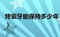 烤瓷牙能保持多少年（烤瓷牙能保持多长时间）