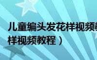 儿童编头发花样视频教程全集（儿童编头发花样视频教程）
