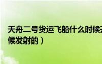 天舟二号货运飞船什么时候升空（天舟二号货运飞船什么时候发射的）