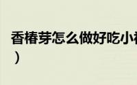 香椿芽怎么做好吃小视频（香椿芽怎么做好吃）