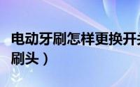 电动牙刷怎样更换开关（电动牙刷怎样更换牙刷头）