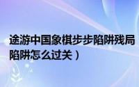途游中国象棋步步陷阱残局（途游中国象棋第一关1-11步步陷阱怎么过关）