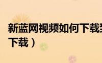 新蓝网视频如何下载到手机（新蓝网视频如何下载）
