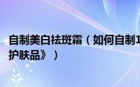 自制美白祛斑霜（如何自制11种美白祛斑护肤品——《天然护肤品》）