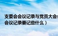 支委会会议记录与党员大会会议记录的区别（支部党员大会会议记录要记些什么）