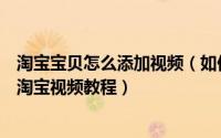 淘宝宝贝怎么添加视频（如何免费在淘宝详情无限添加视频淘宝视频教程）