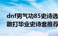 dnf男气功85史诗选择（DNF95版本男格斗散打毕业史诗套推荐）