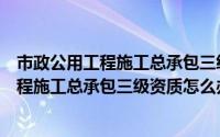 市政公用工程施工总承包三级资质怎么办理的（市政公用工程施工总承包三级资质怎么办理）