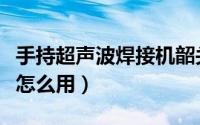 手持超声波焊接机韶关市（手持超声波焊接机怎么用）