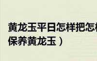 黄龙玉平日怎样把怎样保养（教你如何鉴别和保养黄龙玉）
