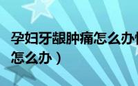 孕妇牙龈肿痛怎么办快速消肿（孕妇牙龈肿痛怎么办）