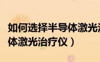 如何选择半导体激光治疗仪器（如何选择半导体激光治疗仪）