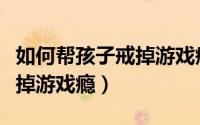 如何帮孩子戒掉游戏瘾（父母怎样帮助孩子戒掉游戏瘾）