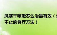 风寒干咳嗽怎么治最有效（告诉你两个治疗风寒感冒、干咳不止的食疗方法）