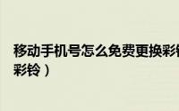 移动手机号怎么免费更换彩铃的（移动手机号怎么免费更换彩铃）