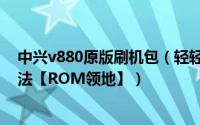 中兴v880原版刷机包（轻轻松松学会中兴V889D卡刷的方法【ROM领地】）