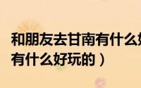 和朋友去甘南有什么好玩的吗（和朋友去甘南有什么好玩的）