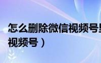 怎么删除微信视频号里的内容（怎么删除微信视频号）
