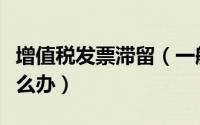 增值税发票滞留（一般纳税人滞留发票太多怎么办）