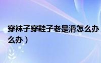 穿袜子穿鞋子老是滑怎么办（穿丝袜鞋子滑不跟脚总是掉怎么办）