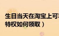 生日当天在淘宝上可享受的优惠（淘宝的生日特权如何领取）
