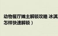 动物餐厅摊主解锁攻略 冰淇淋小店（动物餐厅的冰淇淋小店怎样快速解锁）