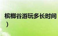 槟榔谷游玩多长时间（槟榔谷与驻马溪一日游）