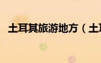 土耳其旅游地方（土耳其常去的旅游景点）