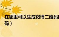 在哪里可以生成微博二维码图片（在哪里可以生成微博二维码）