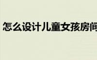 怎么设计儿童女孩房间（怎么设计儿童房间）