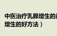 中医治疗乳腺增生的最佳方法（中医治疗乳腺增生的好方法）