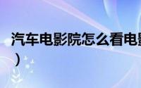 汽车电影院怎么看电影（汽车电影院怎么观看）