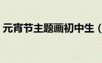 元宵节主题画初中生（元宵节主题画怎么画）