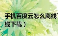 手机百度云怎么离线下载（手机百度云怎么离线下载）