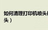 如何清理打印机喷头视频（如何清理打印机喷头）
