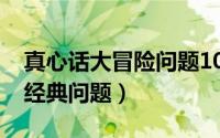真心话大冒险问题10个（真心话大冒险50个经典问题）