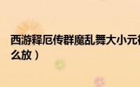 西游释厄传群魔乱舞大小元神怎么放（西游释厄转大元神怎么放）