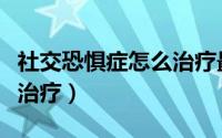 社交恐惧症怎么治疗最有效（社交恐惧症怎么治疗）