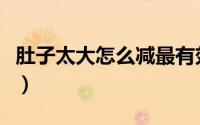 肚子太大怎么减最有效（肚子太大怎么减下去）