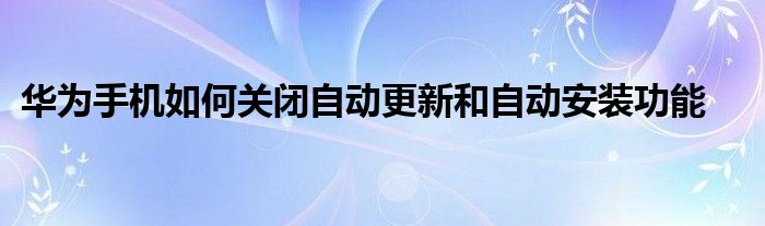 华为手机如何关闭自动更新和自动安装功能