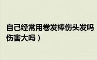 自己经常用卷发棒伤头发吗（经常用卷发棒伤头发吗 对头发伤害大吗）